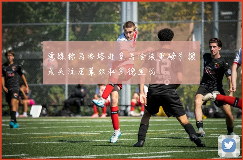 意媒称马洛塔赴皇马洽谈重磅引援或关注居莱尔和罗德里戈