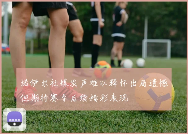 诺伊尔社媒发声难以释怀出局遗憾但期待赛季后续精彩表现