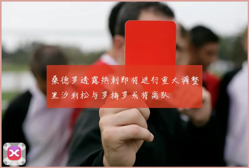 桑德罗透露热刺即将进行重大调整里沙利松与罗梅罗或将离队