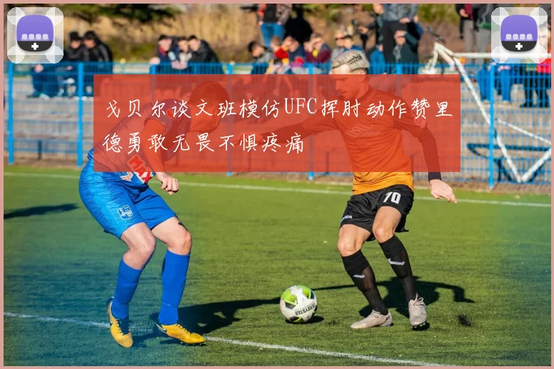 戈贝尔谈文班模仿UFC挥肘动作赞里德勇敢无畏不惧疼痛