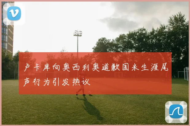 卢卡库向奥西利奥道歉国米生涯尾声行为引发热议