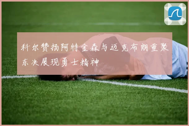 科尔赞扬阿特金森与迈克布朗重聚东决展现勇士精神