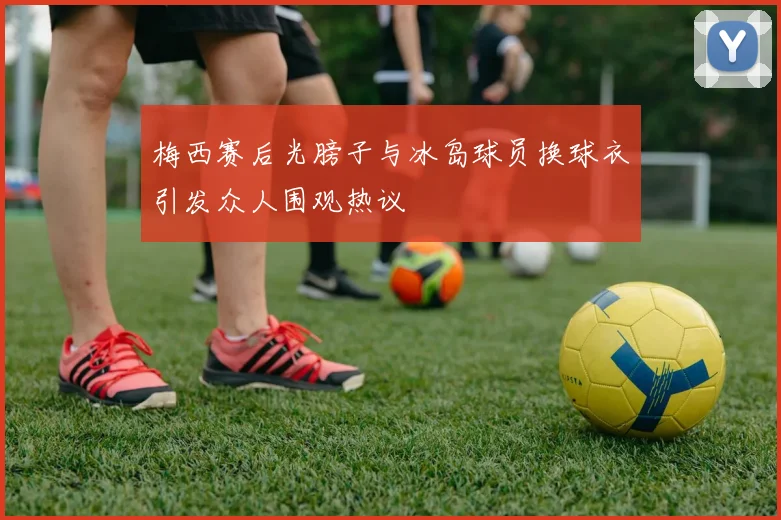 梅西赛后光膀子与冰岛球员换球衣引发众人围观热议