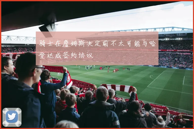骑士在詹姆斯决定前不太可能与哈登达成签约协议
