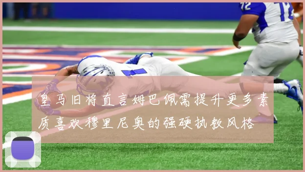 皇马旧将直言姆巴佩需提升更多素质喜欢穆里尼奥的强硬执教风格