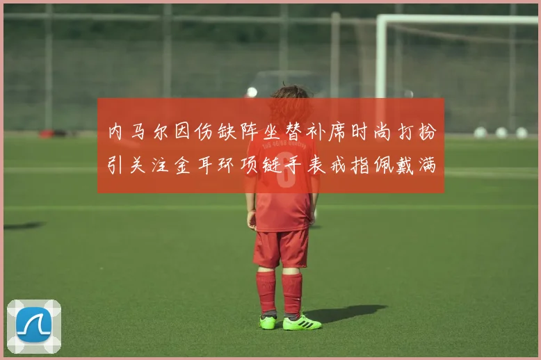 内马尔因伤缺阵坐替补席时尚打扮引关注金耳环项链手表戒指佩戴满身