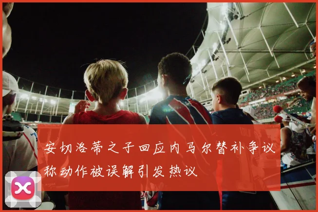 安切洛蒂之子回应内马尔替补争议称动作被误解引发热议