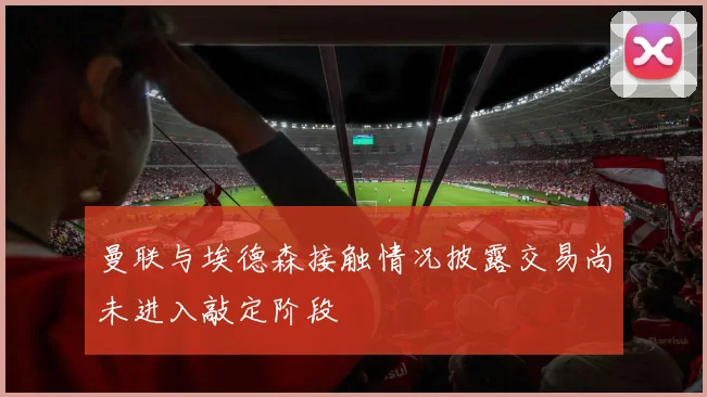 曼联与埃德森接触情况披露交易尚未进入敲定阶段