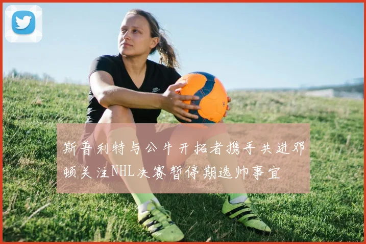 斯普利特与公牛开拓者携手共进邓顿关注NHL决赛暂停期选帅事宜