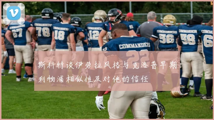 斯科特谈伊劳拉风格与克洛普早期利物浦相似性及对他的信任