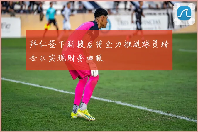 拜仁签下新援后将全力推进球员转会以实现财务回暖