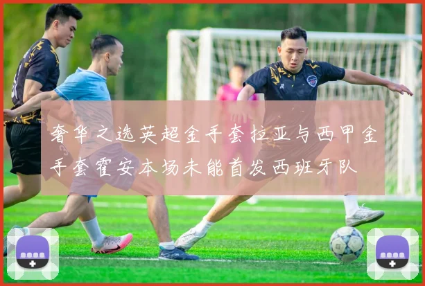 奢华之选英超金手套拉亚与西甲金手套霍安本场未能首发西班牙队