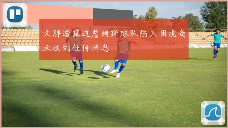 文胖透露追詹姆斯球队陷入困境尚未收到任何消息